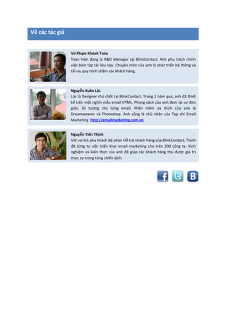 Về các tác giả
Vũ Phạm Khánh Toàn
Toàn hiện đang là R&D Manager tại BlinkContact. Anh phụ trách chính
việc biên tập tài liệu này. Chuyên môn của anh là phát triển hệ thông và
tối ưu quy trình chăm sóc khách hàng.
Nguyễn Xuân Lộc
Lộc là Designer chủ chốt tại BlinkContact. Trong 2 năm qua, anh đã thiết
kế trên một nghìn mẫu email HTML. Phong cách của anh đem lại sự đơn
giản, ấn tượng cho từng email. Phần mềm ưa thích của anh là
Dreamweaver và Photoshop. Anh cũng là chủ nhân của Tạp chí Email
Marketing http://emailmarketing.com.vn
Nguyễn Tiến Thịnh
Với vai trò phụ khách bộ phận Hỗ trợ khách hàng của BlinkContact, Thịnh
đã từng tư vấn triển khai email marketing cho trên 200 công ty. Kinh
nghiệm và kiến thực của anh đã giúp các khách hàng thu được giá trị
thực sự trong từng chiến dịch.
 