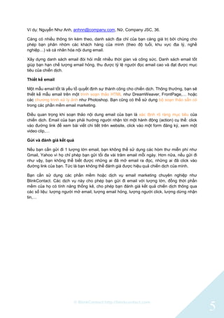 © BlinkContact http://blinkcontact.com
5
Ví dụ: Nguyễn Như Anh, anhnn@company.com, Nữ, Company JSC, 36.
Càng có nhiều thông tin kèm theo, danh sách địa chỉ của bạn càng giá trị bởi chúng cho
phép bạn phân nhóm các khách hàng của mình (theo độ tuổi, khu vực địa lý, nghề
nghiệp…) và cá nhân hóa nội dung email.
Xây dựng danh sách email đòi hỏi mất nhiều thời gian và công sức. Danh sách email tốt
giúp bạn hạn chế lượng email hỏng, thu được tỷ lệ người đọc email cao và đạt được mục
tiêu của chiến dịch.
Thiết kế email
Một mẫu email tốt là yếu tố quyết định sự thành công cho chiến dịch. Thông thường, bạn sẽ
thiết kế mẫu email trên một trình soạn thảo HTML như DreamWeaver, FrontPage,… hoặc
các chương trình xử lý ảnh như Photoshop. Bạn cũng có thể sử dụng bộ soạn thảo sẵn có
trong các phần mềm email marketing.
Điều quan trọng khi soạn thảo nội dung email của bạn là xác định rõ ràng mục tiêu của
chiến dịch. Email của bạn phải hướng người nhận tới một hành động (action) cụ thể: click
vào đường link để xem bài viết chi tiết trên website, click vào một form đăng ký, xem một
video clip,…
Gửi và đánh giá kết quả
Nếu bạn cần gửi đi 1 lượng lớn email, bạn không thể sử dụng các hòm thư miễn phí như
Gmail, Yahoo vì họ chỉ phép bạn gửi tối đa vài trăm email mỗi ngày. Hơn nữa, nếu gửi đi
như vậy, bạn không thể biết được những ai đã mở email ra đọc, những ai đã click vào
đường link của bạn. Tức là bạn không thể đánh giá được hiệu quả chiến dịch của mình.
Bạn cần sử dụng các phần mềm hoặc dịch vụ email marketing chuyên nghiệp như
BlinkContact. Các dịch vụ này cho phép bạn gửi đi email với lượng lớn, đồng thời phần
mềm của họ có tính năng thống kê, cho phép bạn đánh giá kết quả chiến dịch thông qua
các số liệu: lượng người mở email, lượng email hỏng, lượng người click, lượng dừng nhận
tin,…
 