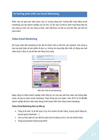 © BlinkContact http://blinkcontact.com
41
Xu hướng phát triển của Email Marketing
Phần này sẽ giúp bạn hiểu được các xu hướng đang ảnh hưởng đến hoạt động email
marketing của các doanh nghiệp vừa và nhỏ. Từ đó, bạn có thể so sánh hoạt động hiện tại
của công ty mình với các công ty khác, nắm bắt được xu thế và vượt lên trên các đối thủ
cạnh tranh.
Video Email Marketing
Sử dụng video để marketing từ lâu đã trở thành một xu thế trên các website. Các công ty
đưa các giới thiệu về sản phẩm & dịch vụ, những nội dung hấp dẫn nhất, cô động vào một
video thay vì đưa ra các tài liệu dài hàng chục trang.
Một mẫu Video Email Marketing
Ngày càng có nhiều doanh nghiệp nhận thấy lợi ích của việc kết hợp video vào thông điệp
email, đó gọi là video email marketing. Theo thống kê của Implix, năm 2010 có tới 81,5%
doanh nghiệp đã thực hiện hoặc đang có kế hoạch triển khai video email marketing.
Video Email Marketing đem lại điều gì
 Tăng tỷ lệ click, tỷ lệ kết quả (ví dụ như doanh số bán hàng, lượng người đăng ký,
lượng người download,…)
 Tạo sự khác biệt với các đối thủ cạnh tranh & Gây sự chú ý với các khách hàng
 Tăng lượng khách hàng trung thành
 