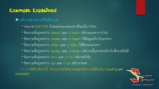 Example Explained
 อธิบายตัวอย่างโค้ดด้านบน
* ประกาศ DOCTYPE กาหนดประเภทเอกสารที่จะเป็น HTML
* ข้อความที่อยู่ระหว่าง <html> และ </ html> อธิบายเอกสาร HTML
* ข้อความที่อยู่ระหว่าง <head> และ </ head> ให้ข้อมูลเกี่ยวกับเอกสาร
* ข้อความที่อยู่ระหว่าง <title> และ </ title> ให้ชื่อของเอกสาร
* ข้อความที่อยู่ระหว่าง <body> และ </ body> อธิบายเนื้อหาของหน้าเว็บที่มองเห็นได้
* ข้อความที่อยู่ระหว่าง <h1> และ </ h1> อธิบายหัวข้อ
* ข้อความที่อยู่ระหว่าง <p> และ </ p> อธิบายวรรค
!--- การใช้คาอธิบายนี้ เว็บเบราเซอร์สามารถแสดงข้อความที่มีในส่วน heading และ
paragraph
 