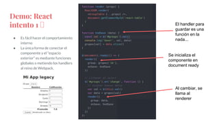 ● Es fácil hacer el comportamiento
interno
● La única forma de conectar el
componente y el “espacio
exterior” es mediante funciones
globales o metiendo los handlers
al reino de Webpack.
Demo: React
intento 1 🤮
Al cambiar, se
llama al
renderer
Se inicializa el
componente en
document ready
El handler para
guardar es una
función en la
nada...
 