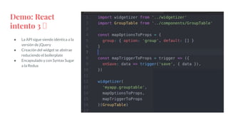 Demo: React
intento 3 🤮
● La API sigue siendo idéntica a la
versión de jQuery
● Creación del widget se abstrae
reduciendo el boilerplate
● Encapsulado y con Syntax Sugar
a la Redux
 