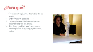 ¿Para qué?
● Modernización paulatina de UIs basadas en
jQuery
● Evitar refactors agresivos
● Lograr UIs muy complejas usando React
entre UIs sencillas con jQuery
● Si ya tienes una librería de componentes,
éstas se pueden usar para proyectos más
viejos.
 