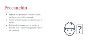 Precaución
● Esto es una prueba de concepto jamás
probada en condiciones reales
● Tanto wrapper puede ser dañino para la
salud
● Entre más componentes se metan al
bundle, éste va a ser más pesado; no hay
lazy loading
👷🏾
 