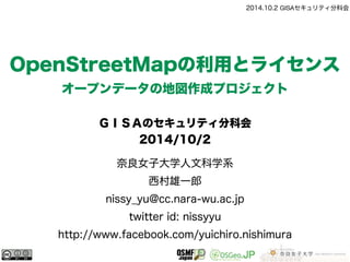 2014.10.2 GISAセキュリティ分科会 
OpenStreetMapの利用とライセンス 
オープンデータの地図作成プロジェクト 
ＧＩＳＡのセキュリティ分科会 
2014/10/2 
奈良女子大学人文科学系 
西村雄一郎 
nissy_yu@cc.nara-wu.ac.jp 
twitter id: nissyyu 
http://www.facebook.com/yuichiro.nishimura 
 