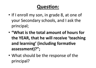 Ques<on:%
•  If&I&enroll&my&son,&in&grade&8,&at&one&of&
your&Secondary&schools,&and&I&ask&the&
principal;&
•  “What%is%the%total%amount%of%hours%for%
the%YEAR,%that%he%will%receive%‘teaching%
and%learning’%(including%forma<ve%
assessment)?”;%
•  What&should&be&the&response&of&the&
principal?&
 