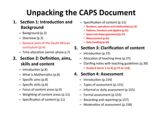 Unpacking%the%CAPS%Document%
1.  Sec<on%1:%Introduc<on%and%
Background%
–  Background&(p.3)&
–  Overview&(p.3)&
–  General&aims&of&the&South&African&
curriculum&(p.4)&
–  Time&allocaMon&(senior&phase&p.7)&
2.  Sec<on%2:%Deﬁni<on,%aims,%
skills%and%content%
–  IntroducMon&(p.8)&
–  What&is&MathemaMcs&(p.8)&
–  Speciﬁc&aims&(p.8)&
–  Speciﬁc&skills&(p.8)&
–  Focus&of&content&areas&(p.9)&
–  WeighMng&of&content&areas&(p.11)&
–  SpeciﬁcaMon&of&content&(p.11)&
–  SpeciﬁcaMon&of&content&(p.11)&
•  Numbers,%opera<ons%and%rela<onships%(p.12)%
•  Pajerns,%func<ons%and%algebra%(p.21)%
•  Space%and%shape%(geometry)%(p.27)%
•  Measurement%(p.31)%
•  Data%handling%(p.33)%
3.%%%Sec<on%3:%Clariﬁca<on%of%content%
–  IntroducMon&(p.37)&
–  AllocaMon&of&teaching&Mme&(p.37)&
–  Clariﬁng&notes&with&teaching&guidelines&(p.38)&
•  Grade%8%(term%1%to%4)%(p.75%to%118)%
4.%%%Sec<on%4:%Assessment%
–  IntroducMon&(p.154)&
–  Types&of&assessment&(p.155)&
–  Informal&or&daily&assessment&(p.155)&
–  Formal&assessment&(p.155)&
–  Recording&and&reporMng&(p.157)&
–  ModeraMon&of&assessment&(p.158)&
 