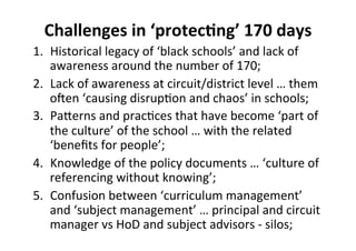 Challenges%in%‘protec<ng’%170%days%
1.  Historical&legacy&of&‘black&schools’&and&lack&of&
awareness&around&the&number&of&170;&
2.  Lack&of&awareness&at&circuit/district&level&…&them&
oOen&‘causing&disrupMon&and&chaos’&in&schools;&
3.  PaSerns&and&pracMces&that&have&become&‘part&of&
the&culture’&of&the&school&…&with&the&related&
‘beneﬁts&for&people’;&
4.  Knowledge&of&the&policy&documents&…&‘culture&of&
referencing&without&knowing’;&
5.  Confusion&between&‘curriculum&management’&
and&‘subject&management’&…&principal&and&circuit&
manager&vs&HoD&and&subject&advisors&h&silos;&
 