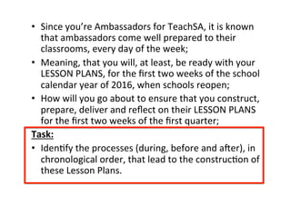 •  Since&you’re&Ambassadors&for&TeachSA,&it&is&known&
that&ambassadors&come&well&prepared&to&their&
classrooms,&every&day&of&the&week;&
•  Meaning,&that&you&will,&at&least,&be&ready&with&your&
LESSON&PLANS,&for&the&ﬁrst&two&weeks&of&the&school&
calendar&year&of&2016,&when&schools&reopen;&
•  How&will&you&go&about&to&ensure&that&you&construct,&
prepare,&deliver&and&reﬂect&on&their&LESSON&PLANS&
for&the&ﬁrst&two&weeks&of&the&ﬁrst&quarter;&
Task:%
•  IdenMfy&the&processes&(during,&before&and&aOer),&in&
chronological&order,&that&lead&to&the&construcMon&of&
these&Lesson&Plans.&
 