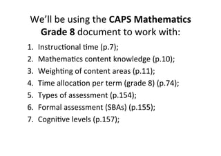 We’ll&be&using&the&CAPS%Mathema<cs%
Grade%8&document&to&work&with:&
1.  InstrucMonal&Mme&(p.7);&
2.  MathemaMcs&content&knowledge&(p.10);&
3.  WeighMng&of&content&areas&(p.11);&
4.  Time&allocaMon&per&term&(grade&8)&(p.74);&
5.  Types&of&assessment&(p.154);&
6.  Formal&assessment&(SBAs)&(p.155);&
7.  CogniMve&levels&(p.157);&
 