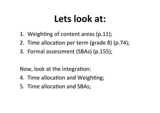 Lets%look%at:%
1.  WeighMng&of&content&areas&(p.11);&
2.  Time&allocaMon&per&term&(grade&8)&(p.74);&
3.  Formal&assessment&(SBAs)&(p.155);&
&
Now,&look&at&the&integraMon:&
4.  Time&allocaMon&and&WeighMng;&
5.  Time&allocaMon&and&SBAs;&
 