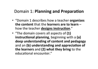 Domain&1:&Planning%and%Prepara<on%
•  “Domain&1&describes&how&a&teacher&organizes&
the%content%that&the&learners%are%to%learn%–&
how&the&teacher&designs%instruc<on.”&
•  “The&domain&covers&all&aspects&of&(1)%
instruc<onal%planning,&beginning&with&a&(a)%
deep%understanding%of%content%and%pedagogy&
and&an&(b)%understanding%and%apprecia<on%of%
the%learners&and&(2)%what%they%bring%to&the&
educaMonal&encounter.”&&
 