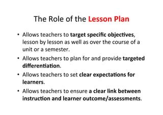 The&Role&of&the&Lesson%Plan%
•  Allows&teachers&to&target%speciﬁc%objec<ves,&
lesson&by&lesson&as&well&as&over&the&course&of&a&
unit&or&a&semester.&
•  Allows&teachers&to&plan&for&and&provide&targeted%
diﬀeren<a<on.&
•  Allows&teachers&to&set&clear%expecta<ons%for%
learners.&
•  Allows&teachers&to&ensure&a%clear%link%between%
instruc<on%and%learner%outcome/assessments.&
 