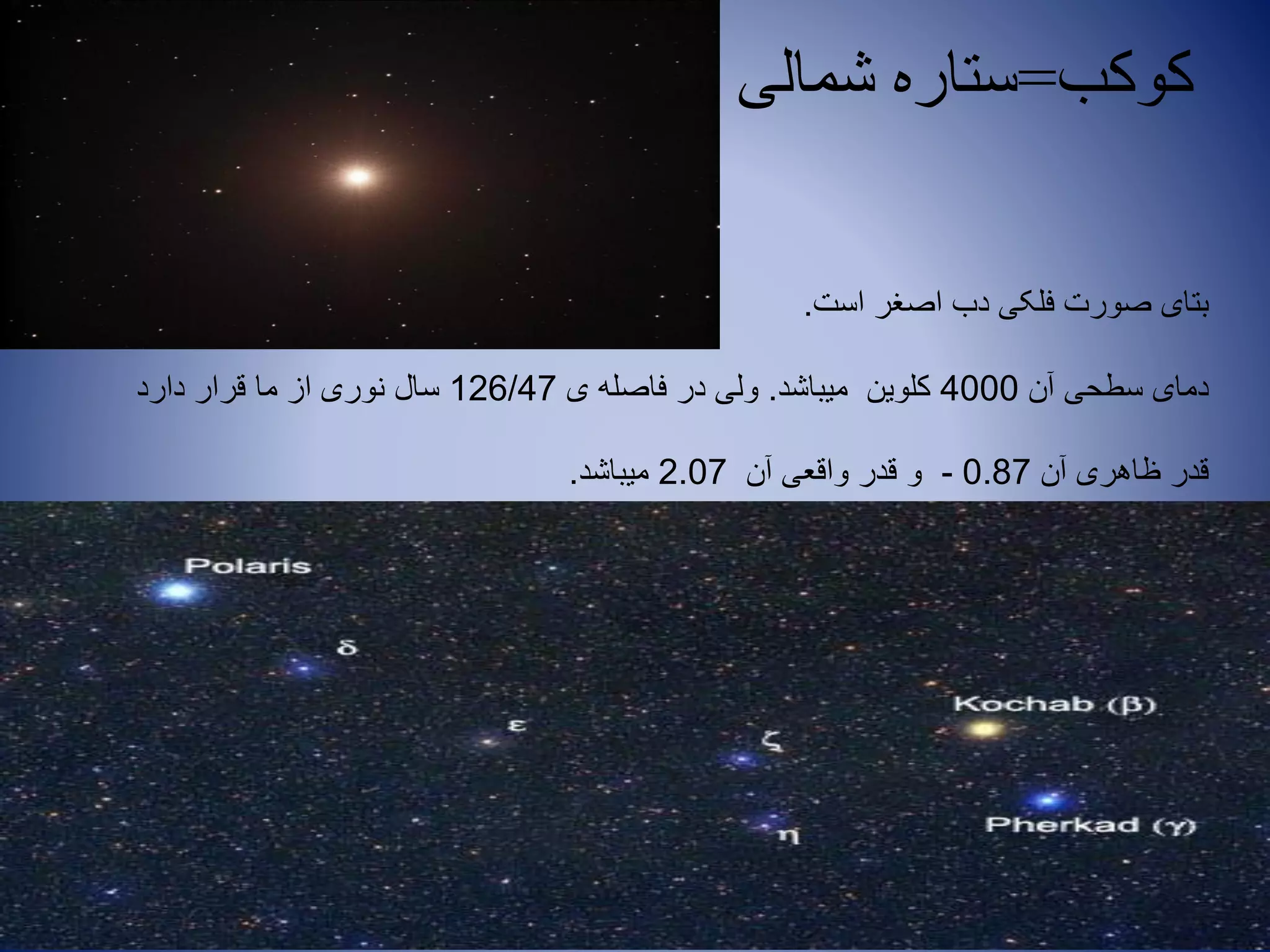 ‫کوکب‬=‫شمالی‬ ‫ستاره‬
‫است‬ ‫اصغر‬ ‫دب‬ ‫فلکی‬ ‫صورت‬ ‫بتای‬.
‫آن‬ ‫سطحی‬ ‫دمای‬4000‫میباشد‬ ‫کلوین‬.‫ی‬ ‫فاصله‬ ‫در‬ ‫ولی‬126/47‫دارد‬ ‫قرار‬ ‫ما‬ ‫از‬ ‫نوری‬ ‫سال‬
‫آن‬ ‫ظاهری‬ ‫قدر‬0.87-‫آن‬ ‫واقعی‬ ‫قدر‬ ‫و‬2.07‫میباشد‬.
 
