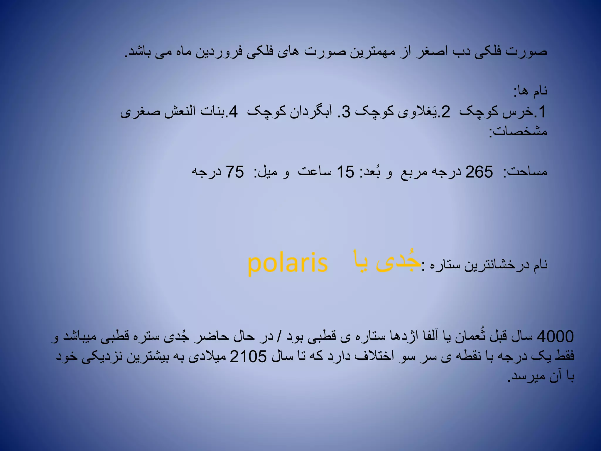 ‫باشد‬ ‫می‬ ‫ماه‬ ‫فروردین‬ ‫فلکی‬ ‫های‬ ‫صورت‬ ‫مهمترین‬ ‫از‬ ‫اصغر‬ ‫دب‬ ‫فلکی‬ ‫صورت‬.
‫ها‬ ‫نام‬:
1.‫کوچک‬ ‫خرس‬2.‫کوچک‬ ‫غالوی‬َ‫ی‬3.‫کوچک‬ ‫آبگردان‬4.‫صغری‬ ‫النعش‬ ‫بنات‬
‫مشخصات‬:
‫مساحت‬:265‫عد‬ُ‫ب‬ ‫و‬ ‫مربع‬ ‫درجه‬:15‫میل‬ ‫و‬ ‫ساعت‬:75‫درجه‬
‫ستاره‬ ‫درخشانترین‬ ‫نام‬:‫یا‬ ‫دی‬ُ‫ج‬polaris
4000‫بود‬ ‫قطبی‬ ‫ی‬ ‫ستاره‬ ‫اژدها‬ ‫آلفا‬ ‫یا‬ ‫عمان‬ُ‫ث‬ ‫قبل‬ ‫سال‬/‫و‬ ‫میباشد‬ ‫قطبی‬ ‫ستره‬ ‫دی‬ُ‫ج‬ ‫حاضر‬ ‫حال‬ ‫در‬
‫سال‬ ‫تا‬ ‫که‬ ‫دارد‬ ‫اختالف‬ ‫سو‬ ‫سر‬ ‫ی‬ ‫نقطه‬ ‫با‬ ‫درجه‬ ‫یک‬ ‫فقط‬2105‫خود‬ ‫نزدیکی‬ ‫بیشترین‬ ‫به‬ ‫میالدی‬
‫میرسد‬ ‫آن‬ ‫با‬.
 