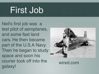First Job
Neil’s first job was a
test pilot of aeroplanes,
and some fast land
cars. He then became
part of the U.S.A Navy.
Then he began to study
space and soon his
courier took off into the   wired.com
galaxy!
 