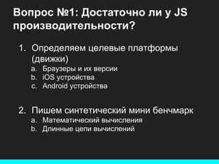 Вопрос №1: Достаточно ли у JS
производительности?
1. Определяем целевые платформы
(движки)
a. Браузеры и их версии
b. iOS устройства
c. Android устройства

2. Пишем синтетический мини бенчмарк
a. Математический вычисления
b. Длинные цепи вычислений

 