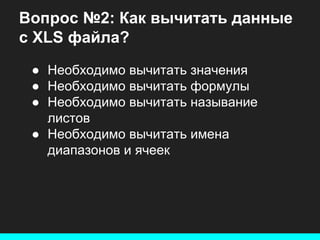 Вопрос №2: Как вычитать данные
с XLS файла?
● Необходимо вычитать значения
● Необходимо вычитать формулы
● Необходимо вычитать называние
листов
● Необходимо вычитать имена
диапазонов и ячеек

 