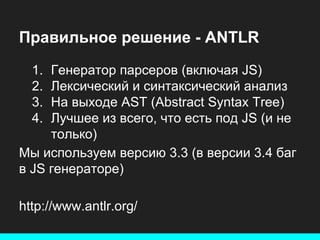 Правильное решение - ANTLR
1.
2.
3.
4.

Генератор парсеров (включая JS)
Лексический и синтаксический анализ
На выходе AST (Abstract Syntax Tree)
Лучшее из всего, что есть под JS (и не
только)
Мы используем версию 3.3 (в версии 3.4 баг
в JS генераторе)
http://www.antlr.org/

 