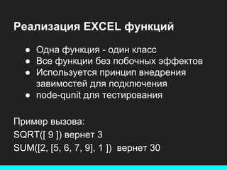 Реализация EXCEL функций
● Одна функция - один класс
● Все функции без побочных эффектов
● Используется принцип внедрения
завимостей для подключения
● node-qunit для тестирования
Пример вызова:
SQRT([ 9 ]) вернет 3
SUM([2, [5, 6, 7, 9], 1 ]) вернет 30

 