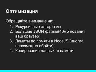 Оптимизация
Обращайте внимание на:
1. Рекурсивные алгоритмы
2. Большие JSON файлы(40мб повалит
ваш браузер)
3. Лимиты по помяти в NodeJS (иногда
невозможно обойти)
4. Копирования данных в памяти

 