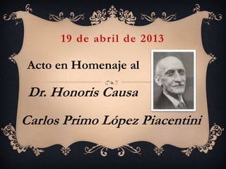 19 de abril de 2013
Acto en Homenaje al
Dr. Honoris Causa
Carlos Primo López Piacentini
 