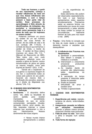 Todo ser humano, a partir
do seu nascimento, começa a
receber influências do meio em
que vive. Essas influências são
assimiladas, e com o tempo
passam a fazer parte vital do
caráter. Esse processo de
aprendizagem é feito através de
identificações, de imitações, das
punições e recompensas. O
modo como pensamos hoje é a
soma de tudo que foi impresso
no nosso caráter..
Podemos conhecer um pouco
do caráter de um ser humano
através das suas formas de
pensar, de seu estilo de vida e da
sua conduta (Mt 7:19-23). A
vontade de Deus é que tenhamos o
caráter de Cristo, a mente de
Cristo. O caráter de Deus estava
impresso em Jesus (Hb 1:3). ”
(Manual de Reencontro do MIR).
"Mas todos nós, com rosto
descoberto, refletindo como um
espelho a glória do Senhor, somos
transformados de glória em glória
na mesma imagem, como pelo
Espírito do Senhor." (2Co. 3:18).
"Sendo ele o resplendor da
sua glória e a expressa imagem do
seu Ser, e sustentando todas as
coisas pela palavra do seu poder,
havendo ele mesmo feito a
purificação dos pecados, assentou-
se à direita da Majestade nas
alturas," (Hb. 1:3).
B - O MUNDO DOS SENTIMENTOS
1. Definição
• Sentimento - O dicionário define
como: “ato, efeito ou faculdade de
sentir; aptidão para receber
impressões; sensibilidade;
manifestação do que se sente;
compreensão; percepção; intuição;
sensação interna, amor paixão, etc.
São respostas internas a coisas
externas que aconteceram a nós e
que interiorizamos. Nossos
sentimentos têm duas origens:
 Nosso mundo interior
(temperamento e caráter)
e
 As experiências do
passado.
. Estes elementos não podem
ser observados separadamente.
Em tudo o que fazemos
apresentamos estes aspectos
simultaneamente. Precisamos
saber se estamos feridos nos
sentimentos por causa do nosso
temperamento e pelas atitudes
de nosso caráter ou porque as
circunstâncias realmente
fizeram de tudo para nos trazer
o mal. (MIR)
• Trauma - Uma ferida no coração que
foi feita de modo rápido e violento,
deixando marcas e seqüelas que
desequilibram
2. A influência dos Traumas nos
Sentimentos.
a. Danificam a personalidade.
Eles afetam o coração, o
intelecto e a vontade.
b. Interrompem o crescimento
emocional produzindo
adultos imaturos.
c. As reações diante do
presente são determinadas
pelas experiências do
passado.
d. A percepção do tempo
presente é distorcida pelas
feridas do passado
e. Prisão ao passado
f. Dificuldade de amar e
receber amor
g. Timidez e agressividade
C - CAUSAS DOS SENTIMENTOS
FERIDOS
1. Experiências pré natais: rejeição,
tentativa de aborto, enfermidades,
violência
2. Insegurança causada na infância
por situações traumáticas.
Quando a pessoa cresce torna-se
acessível a feridas mais profundas
3. Falta de amor na vida: Sem amor
a alma é lançada num sofrido
vazio.
4. Toda forma de rejeição
 