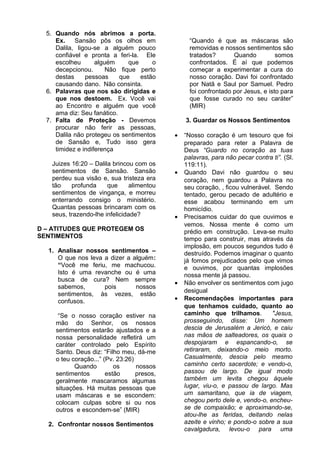 5. Quando nós abrimos a porta.
Ex. Sansão pôs os olhos em
Dalila, ligou-se a alguém pouco
confiável e pronta a feri-la. Ele
escolheu alguém que o
decepcionou. Não fique perto
destas pessoas que estão
causando dano. Não consinta.
6. Palavras que nos são dirigidas e
que nos destoem. Ex. Você vai
ao Encontro e alguém que você
ama diz: Seu fanático.
7. Falta de Proteção - Devemos
procurar não ferir as pessoas,
Dalila não protegeu os sentimentos
de Sansão e, Tudo isso gera
timidez e indiferença
Juizes 16:20 – Dalila brincou com os
sentimentos de Sansão. Sansão
perdeu sua visão e, sua tristeza era
tão profunda que alimentou
sentimentos de vingança, e morreu
enterrando consigo o ministério.
Quantas pessoas brincaram com os
seus, trazendo-lhe infelicidade?
D – ATITUDES QUE PROTEGEM OS
SENTIMENTOS
1. Analisar nossos sentimentos –
O que nos leva a dizer a alguém:
“Você me feriu, me machucou.
Isto é uma revanche ou é uma
busca de cura? Nem sempre
sabemos, pois nossos
sentimentos, às vezes, estão
confusos.
“Se o nosso coração estiver na
mão do Senhor, os nossos
sentimentos estarão ajustados e a
nossa personalidade refletirá um
caráter controlado pelo Espírito
Santo. Deus diz: “Filho meu, dá-me
o teu coração...” (Pv. 23:26)
Quando os nossos
sentimentos estão presos,
geralmente mascaramos algumas
situações. Há muitas pessoas que
usam máscaras e se escondem:
colocam culpas sobre si ou nos
outros e escondem-se” (MIR)
2. Confrontar nossos Sentimentos
“Quando é que as máscaras são
removidas e nossos sentimentos são
tratados? Quando somos
confrontados. É aí que podemos
começar a experimentar a cura do
nosso coração. Davi foi confrontado
por Natã e Saul por Samuel. Pedro
foi confrontado por Jesus, e isto para
que fosse curado no seu caráter”
(MIR)
3. Guardar os Nossos Sentimentos
• “Nosso coração é um tesouro que foi
preparado para reter a Palavra de
Deus “Guardo no coração as tuas
palavras, para não pecar contra ti”. (Sl.
119:11).
• Quando Davi não guardou o seu
coração, nem guardou a Palavra no
seu coração, , ficou vulnerável. Sendo
tentado, gerou pecado de adultério e
esse acabou terminando em um
homicídio.
• Precisamos cuidar do que ouvimos e
vemos. Nossa mente é como um
prédio em construção. Leva-se muito
tempo para construir, mas através da
implosão, em poucos segundos tudo é
destruído. Podemos imaginar o quanto
já fomos prejudicados pelo que vimos
e ouvimos, por quantas implosões
nossa mente já passou.
• Não envolver os sentimentos com jugo
desigual
• Recomendações importantes para
que tenhamos cuidado, quanto ao
caminho que trilhamos. "Jesus,
prosseguindo, disse: Um homem
descia de Jerusalém a Jericó, e caiu
nas mãos de salteadores, os quais o
despojaram e espancando-o, se
retiraram, deixando-o meio morto.
Casualmente, descia pelo mesmo
caminho certo sacerdote; e vendo-o,
passou de largo. De igual modo
também um levita chegou àquele
lugar, viu-o, e passou de largo. Mas
um samaritano, que ia de viagem,
chegou perto dele e, vendo-o, encheu-
se de compaixão; e aproximando-se,
atou-lhe as feridas, deitando nelas
azeite e vinho; e pondo-o sobre a sua
cavalgadura, levou-o para uma
 