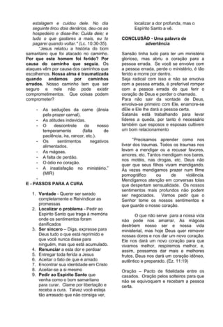 estalagem e cuidou dele. No dia
seguinte tirou dois denários, deu-os ao
hospedeiro e disse-lhe: Cuida dele; e
tudo o que gastares a mais, eu to
pagarei quando voltar." (Lc. 10:30-35).
“Jesus relatou a história do bom
samaritano que foi atacado no caminho.
Por que este homem foi ferido? Por
causa do caminho que seguia. Os
ataques vêm por causa dos caminhos que
escolhemos. Nossa alma é traumatizada
quando andamos por caminhos
errados. Nosso caminho tem que ser
seguro e nele não pode existir
comprometimentos. Que coisas podem
comprometer?
- As seduções da carne (ânsia
pelo prazer carnal).
- As atitudes indevidas.
- O descontrole do nosso
temperamento (falta de
paciência, ira, rancor, etc.).
- Os sentimentos negativos
alimentados.
- As mágoas.
- A falta de perdão.
- O ódio no coração.
- A insatisfação no ministério.”
(MIR)
-
E - PASSOS PARA A CURA
1. Vontade - Querer ser sarado
completamente e Reivindicar as
promessas
2. Localizar o problema - Pedir ao
Espirito Santo que traga à memória
onde os sentimentos foram
danificados
3. Ser sincero – Diga, expresse para
Deus tudo o que está reprimido e
que você nunca disse para
ninguém, mas que está acumulado.
4. Renunciar a esta dor e perdoar
5. Entregar toda ferida a Jesus
6. Aceitar o fato de que é amado
7. Encontrar sua identidade em Cristo
8. Aceitar-se a si mesmo
9. Pedir ao Espirito Santo que
venha como o bom samaritano
para curar. Clame por libertação e
receba a cura. Talvez você esteja
tão arrasado que não consiga ver,
localizar a dor profunda, mas o
Espírito Santo a vê.
CONCLUSÃO - Uma palavra de
advertência
Sansão tinha tudo para ter um ministério
glorioso, mas abriu o coração para a
pessoa errada. Se você se envolve com
a pessoa errada, perde o ministério, é tão
ferido e morre por dentro.
Seja radical com isso e não se envolva
com a pessoa errada, é preferível romper
com a pessoa errada do que ferir o
coração de Deus e perder o chamado.
Para não sair da vontade de Deus,
envolva-se primeiro com Ele, enamore-se
dEle e Ele lhe dará a pessoa certa.
Satanás está trabalhando para levar
líderes a queda, por tanto é necessário
também que esposos e esposas cultivem
um bom relacionamento
“Precisamos aprender como nos
livrar dos traumas. Todos os traumas nos
levam a mendigar ou a recusar favores,
amores, etc. Tantos mendigam nos bares,
nos motéis, nas drogas, etc. Deus não
quer que seus filhos vivam mendigando.
Às vezes mendigamos prazer num filme
pornográfico ou de violência.
Mendigamos atenção em conversas tolas
que despertam sensualidade. Os nossos
sentimentos mais profundos não podem
ser negociados. Vamos pedir que o
Senhor tome os nossos sentimentos e
que guarde o nosso coração.
O que não serve para a nossa vida
não pode nos amarrar. As mágoas
destróem nosso ser e nossa vida
ministerial, mas hoje Deus quer remover
nossas dores e nos dar um novo coração.
Ele nos dará um novo coração para que
vivamos melhor, respiremos melhor, e,
assim, possamos dar mais e melhores
frutos. Deus nos dará um coração idôneo,
autêntico e preparado. (Ez. 11:19)
Oração – Pacto de fidelidade entre os
casados. Oração pelos solteiros para que
não se equivoquem e recebam a pessoa
certa.
 