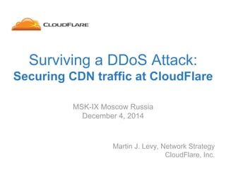 Surviving a DDoS Attack:
Securing CDN traffic at CloudFlare
Martin J. Levy, Network Strategy
CloudFlare, Inc.
MSK-IX Moscow Russia
December 4, 2014
 