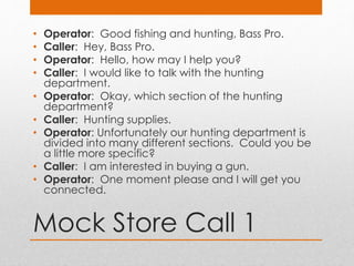 Mock Store Call 1
• Operator: Good fishing and hunting, Bass Pro.
• Caller: Hey, Bass Pro.
• Operator: Hello, how may I help you?
• Caller: I would like to talk with the hunting
department.
• Operator: Okay, which section of the hunting
department?
• Caller: Hunting supplies.
• Operator: Unfortunately our hunting department is
divided into many different sections. Could you be
a little more specific?
• Caller: I am interested in buying a gun.
• Operator: One moment please and I will get you
connected.
 