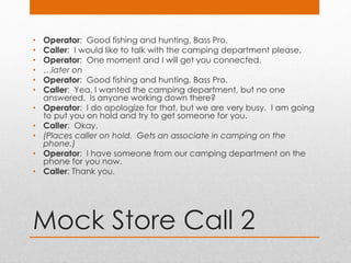 Mock Store Call 2
• Operator: Good fishing and hunting, Bass Pro.
• Caller: I would like to talk with the camping department please.
• Operator: One moment and I will get you connected.
• …later on
• Operator: Good fishing and hunting, Bass Pro.
• Caller: Yea, I wanted the camping department, but no one
answered. Is anyone working down there?
• Operator: I do apologize for that, but we are very busy. I am going
to put you on hold and try to get someone for you.
• Caller: Okay.
• (Places caller on hold. Gets an associate in camping on the
phone.)
• Operator: I have someone from our camping department on the
phone for you now.
• Caller: Thank you.
 