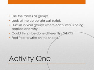 Activity One
• Use the tables as groups.
• Look at the corporate call script.
• Discuss in your groups where each step is being
applied and why.
• Could things be done differently? What?
• Feel free to write on the sheets.
 