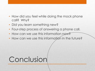 Conclusion
• How did you feel while doing the mock phone
call? Why?
• Did you learn something new?
• Four-step process of answering a phone call.
• How can we use this information now?
• How can we use this information in the future?
 