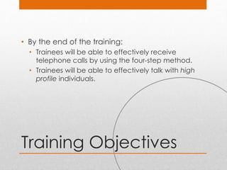 Training Objectives
• By the end of the training:
• Trainees will be able to effectively receive
telephone calls by using the four-step method.
• Trainees will be able to effectively talk with high
profile individuals.
 