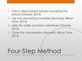 Four-Step Method
1. Take a deep breath before answering the
phone (Obarski, 2014).
2. Use four answering courtesies (Kennedy Allbon
Tane, 2014).
3. Help the caller and listen attentively (Obarski,
2014).
4. Close the conversation (Kennedy Allbon Tane,
2014).
 
