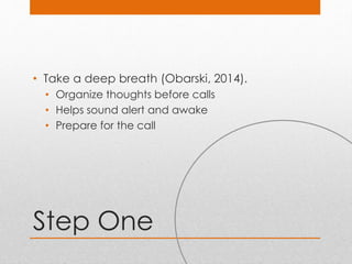 Step One
• Take a deep breath (Obarski, 2014).
• Organize thoughts before calls
• Helps sound alert and awake
• Prepare for the call
 