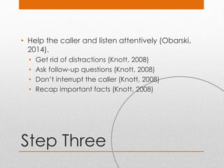 Step Three
• Help the caller and listen attentively (Obarski,
2014).
• Get rid of distractions (Knott, 2008)
• Ask follow-up questions (Knott, 2008)
• Don’t interrupt the caller (Knott, 2008)
• Recap important facts (Knott, 2008)
 