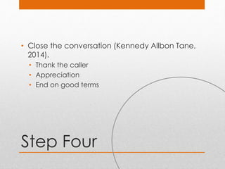 Step Four
• Close the conversation (Kennedy Allbon Tane,
2014).
• Thank the caller
• Appreciation
• End on good terms
 