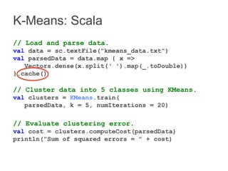 K-Means: Scala 
// Load and parse data. 
val data = sc.textFile("kmeans_data.txt") 
val parsedData = data.map { x => 
Vectors.dense(x.split(‘ ').map(_.toDouble)) 
}.cache() 
// Cluster data into 5 classes using KMeans. 
val clusters = KMeans.train( 
parsedData, k = 5, numIterations = 20) 
// Evaluate clustering error. 
val cost = clusters.computeCost(parsedData) 
println("Sum of squared errors = " + cost) 
 
