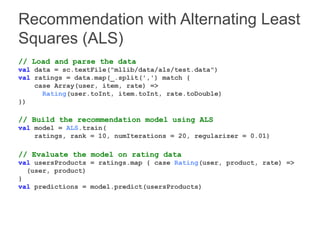 Recommendation with Alternating Least 
Squares (ALS) 
// Load and parse the data 
val data = sc.textFile("mllib/data/als/test.data") 
val ratings = data.map(_.split(',') match { 
case Array(user, item, rate) => 
Rating(user.toInt, item.toInt, rate.toDouble) 
}) 
// Build the recommendation model using ALS 
val model = ALS.train( 
ratings, rank = 10, numIterations = 20, regularizer = 0.01) 
// Evaluate the model on rating data 
val usersProducts = ratings.map { case Rating(user, product, rate) => 
(user, product) 
} 
val predictions = model.predict(usersProducts) 
 
