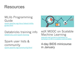 MLlib Programming 
Guide 
spark.apache.org/docs/latest/mllib-guide. 
html 
Databricks training info 
databricks.com/spark-training 
Spark user lists & 
community 
spark.apache.org/community.html 
edX MOOC on Scalable 
Machine Learning 
www.edx.org/course/uc-berkeleyx/uc-berkeleyx- 
cs190-1x-scalable-machine-6066 
4-day BIDS minicourse 
in January 
Resources 
