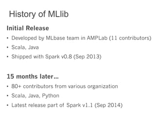 History of MLlib 
Initial Release 
• Developed by MLbase team in AMPLab (11 contributors) 
• Scala, Java 
• Shipped with Spark v0.8 (Sep 2013) 
15 months later… 
• 80+ contributors from various organization 
• Scala, Java, Python 
• Latest release part of Spark v1.1 (Sep 2014) 
 