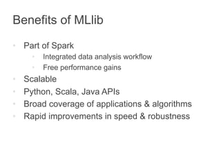 Benefits of MLlib 
• Part of Spark 
• Integrated data analysis workflow 
• Free performance gains 
• Scalable 
• Python, Scala, Java APIs 
• Broad coverage of applications & algorithms 
• Rapid improvements in speed & robustness 
 