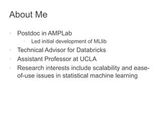About Me 
• Postdoc in AMPLab 
• Led initial development of MLlib 
• Technical Advisor for Databricks 
• Assistant Professor at UCLA 
• Research interests include scalability and ease-of- 
use issues in statistical machine learning 
 