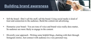 • Sell the brand - Don’t sell the stuff, sell the brand. Using social media is kind of
trust and connection to the audience. Build the content not advertising.
• Humanise your brand - You are tone of voice and brand voice really does matter,
So audience are more likely to engage in the content.
• Diversify your approach - Writing some helpful blogs, chatting with their through
Instagram stories. Just connect with audience in a very personal way.
Building brand awareness
 