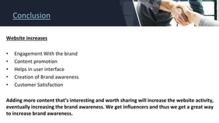 Conclusion
Website increases
• Engagement With the brand
• Content promotion
• Helps in user interface
• Creation of Brand awareness
• Customer Satisfaction
Adding more content that’s interesting and worth sharing will increase the website activity,
eventually increasing the brand awareness. We get influencers and thus we get a great way
to increase brand awareness.
 