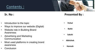 Contents :
Sr. No : Presented By :
• Vishal
• Rohit
• Sakshi
• Abhishek
• Hannah
• Introduction to the topic
• Ways to improve our website (Digital)
• Website role in Building Brand
Awareness
• Advertising and Marketing
Communication
• Most used platforms in creating brand
awareness
• Conclusion
 