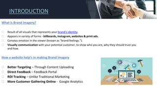 INTRODUCTION
What is Brand imagery?
⮚ Result of all visuals that represents your brand’s identity.
⮚ Appears in variety of forms - billboards, Instagram, websites & print ads.
⮚ Conveys emotion in the viewer (known as “brand feelings.”).
⮚ Visually communication with your potential customer, to show who you are, why they should trust you
and how.
How a website help’s in making Brand imagery
⮚ Better Targeting – Through Content Uploading
⮚ Direct Feedback – Feedback Portal
⮚ ROI Tracking – Unlike Traditional Marketing
⮚ More Customer Gathering Online - Google Analytics
 