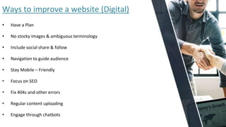 Ways to improve a website (Digital)
• Have a Plan
• No stocky images & ambiguous terminology
• Include social share & follow
• Navigation to guide audience
• Stay Mobile – Friendly
• Focus on SEO
• Fix 404s and other errors
• Regular content uploading
• Engage through chatbots
 